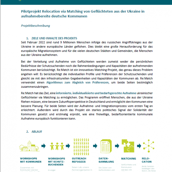 This is a screenshot of the info sheet attached as a PDF. Building on international experience, the Berlin Governance Platform would like to pilot an algorithm-based matching mechanism for the relocation of protection seekers from Ukraine to Germany and thus offer a solution to the challenges in the reception and (European) redistribution of refugees from Ukraine. For the 14-month pilot project Re:Match, a matching procedure is to be developed in close cooperation with German city administrations, international matching experts and Polish partner organisations in a first step, which will then be used in a second step to distribute refugees from Ukraine who are currently in Poland to German municipalities that are willing to accept them on an individual and needs-oriented basis using algorithm-based matching. Interested municipalities can find more details on participating in the project in this information sheet.