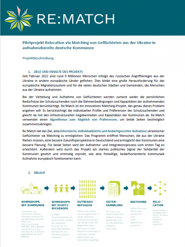 This is a screenshot of the info sheet attached as a PDF. Building on international experience, the Berlin Governance Platform would like to pilot an algorithm-based matching mechanism for the relocation of protection seekers from Ukraine to Germany and thus offer a solution to the challenges in the reception and (European) redistribution of refugees from Ukraine. For the 14-month pilot project Re:Match, a matching procedure is to be developed in close cooperation with German city administrations, international matching experts and Polish partner organisations in a first step, which will then be used in a second step to distribute refugees from Ukraine who are currently in Poland to German municipalities that are willing to accept them on an individual and needs-oriented basis using algorithm-based matching. Interested municipalities can find more details on participating in the project in this information sheet.